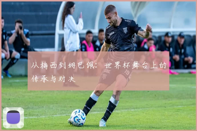 从梅西到姆巴佩：世界杯舞台上的传承与对决