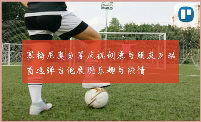 塞梅尼奥分享庆祝创意与朋友互动首选弹吉他展现乐趣与热情