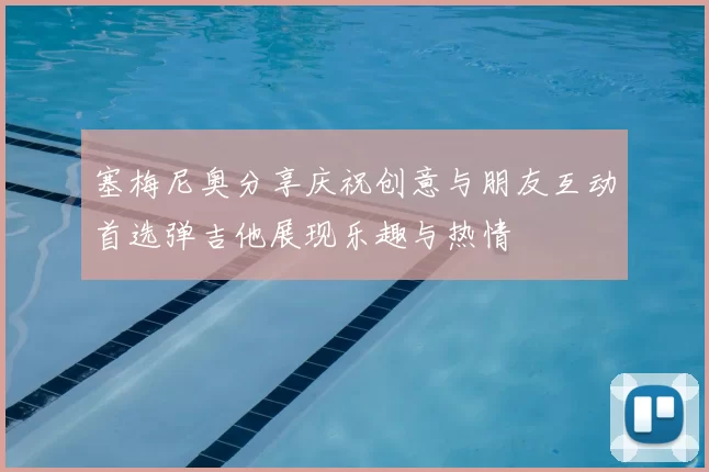 塞梅尼奥分享庆祝创意与朋友互动首选弹吉他展现乐趣与热情
