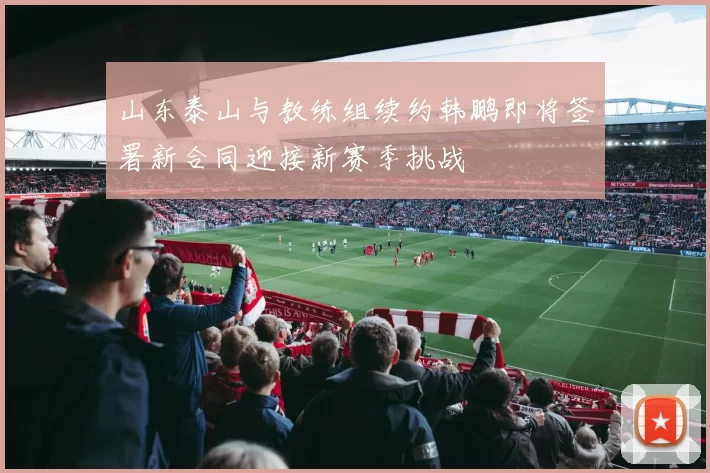 山东泰山与教练组续约韩鹏即将签署新合同迎接新赛季挑战