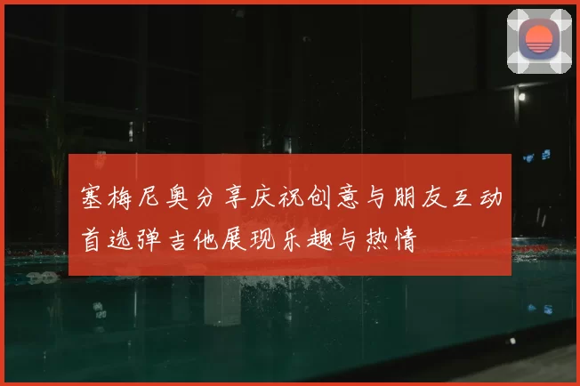 塞梅尼奥分享庆祝创意与朋友互动首选弹吉他展现乐趣与热情
