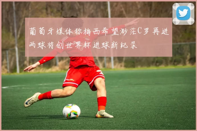 葡萄牙媒体称梅西希望渺茫C罗再进两球将创世界杯进球新纪录