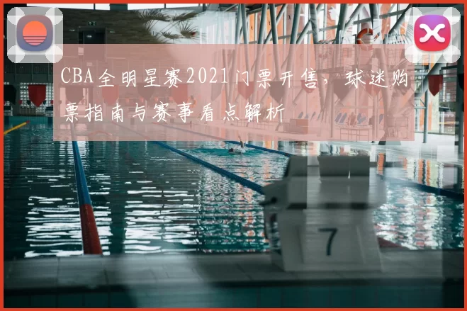 CBA全明星赛2021门票开售，球迷购票指南与赛事看点解析