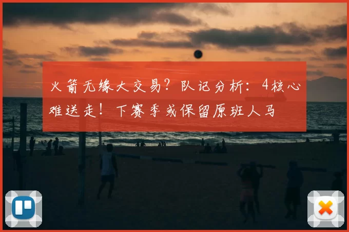 火箭无缘大交易？队记分析：4核心难送走！下赛季或保留原班人马