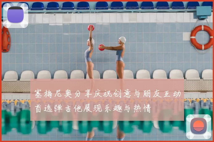 塞梅尼奥分享庆祝创意与朋友互动首选弹吉他展现乐趣与热情
