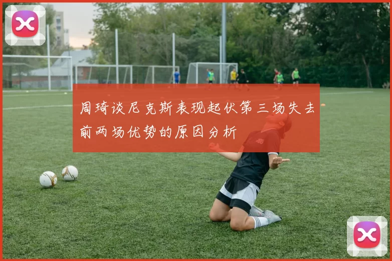 周琦谈尼克斯表现起伏第三场失去前两场优势的原因分析