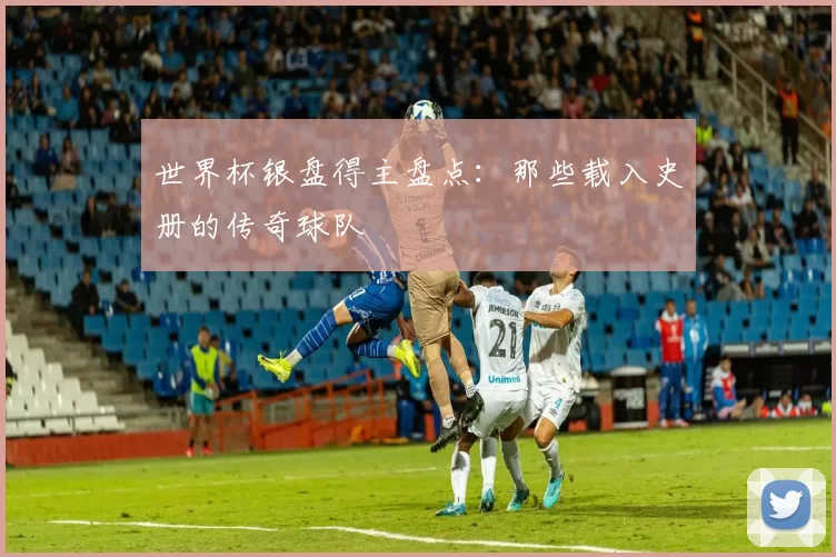世界杯银盘得主盘点:那些载入史册的传奇球队