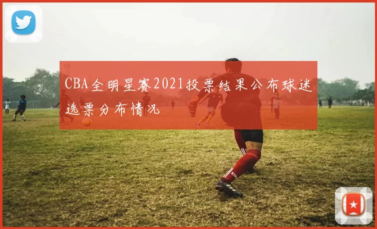 CBA全明星赛2021投票结果公布球迷选票分布情况