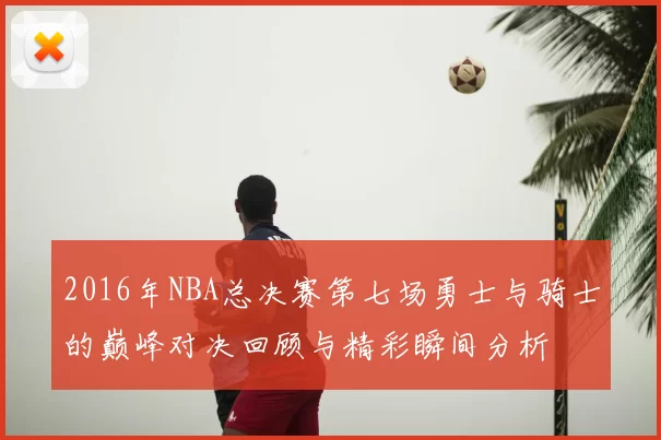 2016年NBA总决赛第七场勇士与骑士的巅峰对决回顾与精彩瞬间分析