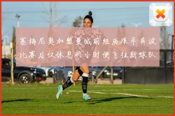 塞梅尼奥加盟曼城前经历艰辛奔波比赛后仅休息两小时便飞往新球队