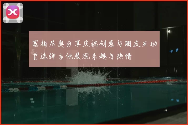 塞梅尼奥分享庆祝创意与朋友互动首选弹吉他展现乐趣与热情