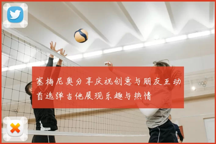 塞梅尼奥分享庆祝创意与朋友互动首选弹吉他展现乐趣与热情