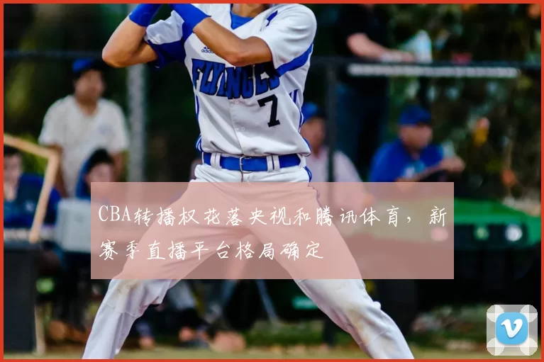 CBA转播权花落央视和腾讯体育,新赛季直播平台格局确定