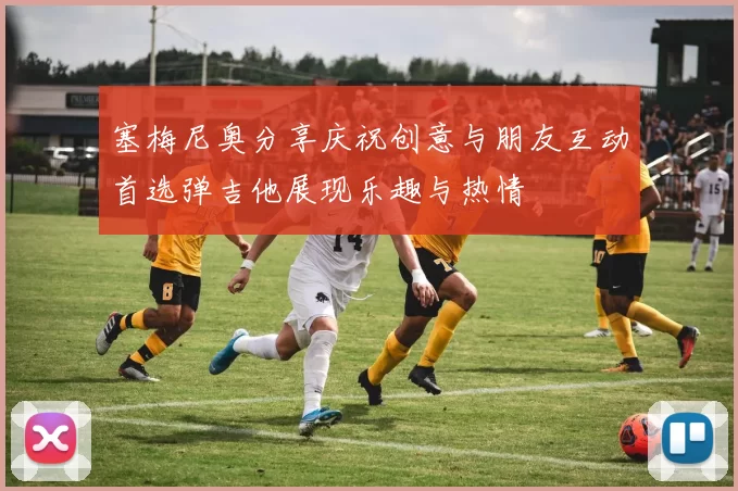 塞梅尼奥分享庆祝创意与朋友互动首选弹吉他展现乐趣与热情