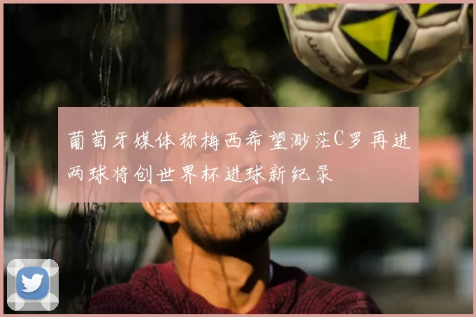 葡萄牙媒体称梅西希望渺茫C罗再进两球将创世界杯进球新纪录