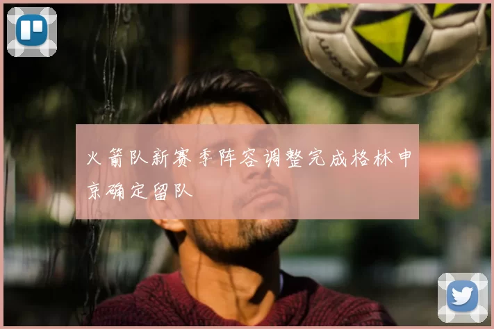火箭队新赛季阵容调整完成格林申京确定留队