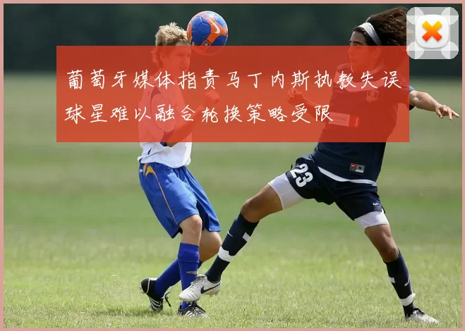 葡萄牙媒体指责马丁内斯执教失误球星难以融合轮换策略受限