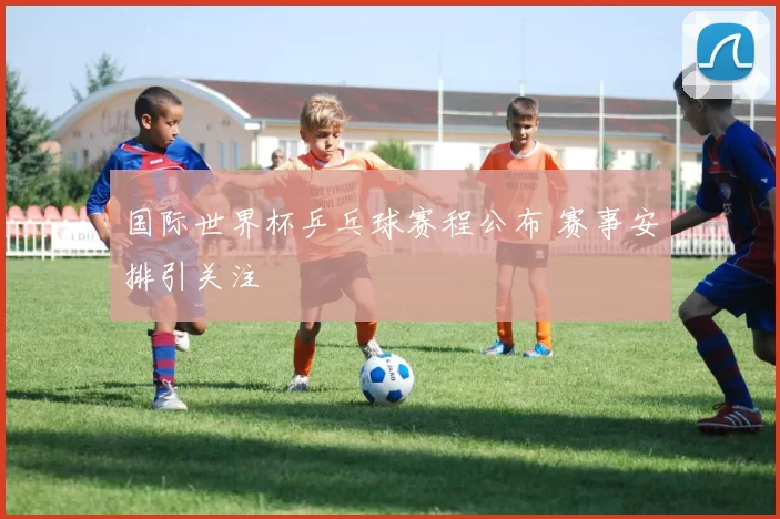 国际世界杯乒乓球赛程公布 赛事安排引关注
