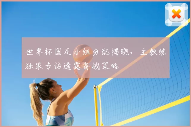 世界杯国足小组分配揭晓,主教练独家专访透露备战策略