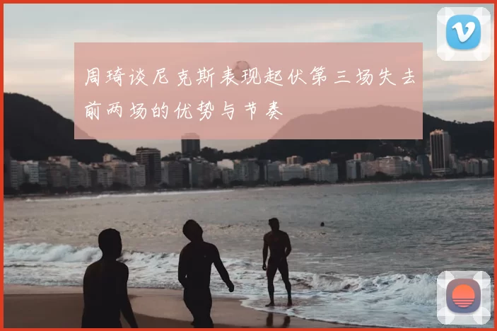周琦谈尼克斯表现起伏第三场失去前两场的优势与节奏