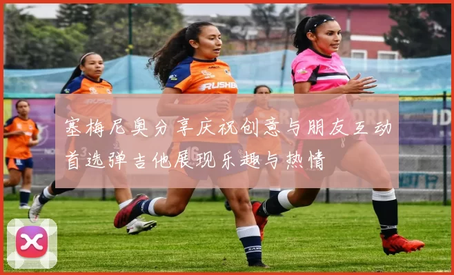 塞梅尼奥分享庆祝创意与朋友互动首选弹吉他展现乐趣与热情