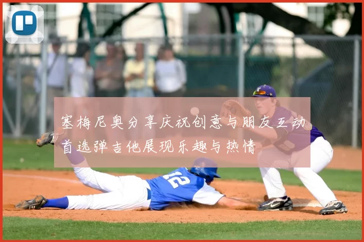 塞梅尼奥分享庆祝创意与朋友互动首选弹吉他展现乐趣与热情