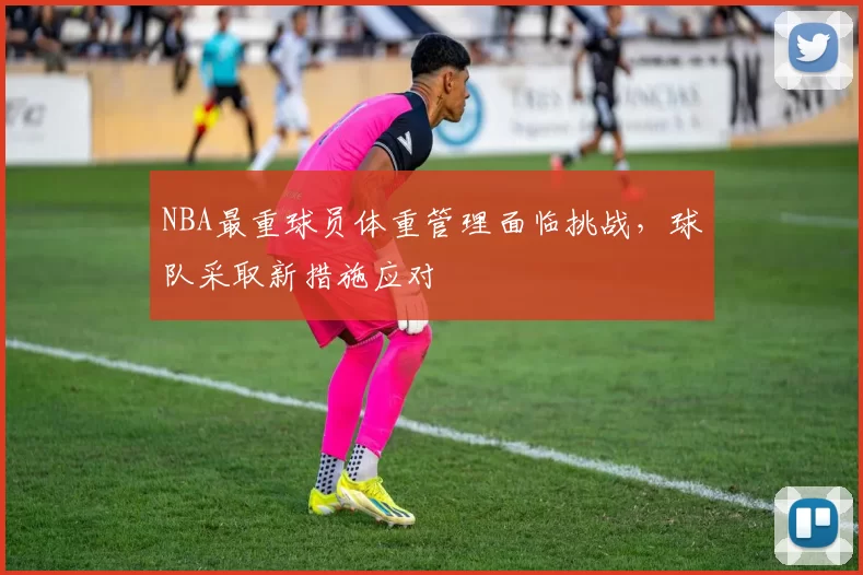 NBA最重球员体重管理面临挑战，球队采取新措施应对