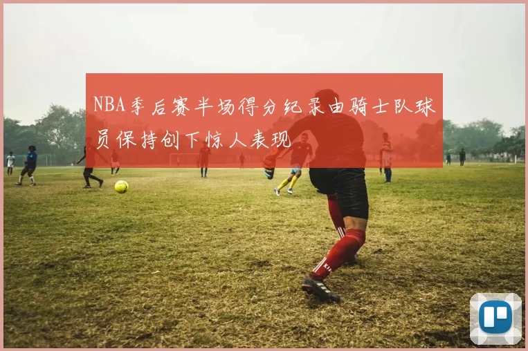 NBA季后赛半场得分纪录由骑士队球员保持创下惊人表现