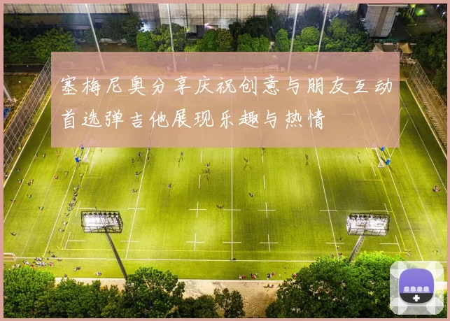 塞梅尼奥分享庆祝创意与朋友互动首选弹吉他展现乐趣与热情