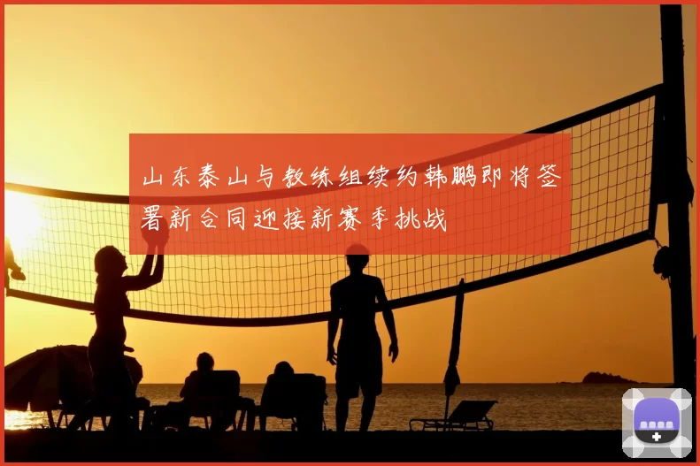 山东泰山与教练组续约韩鹏即将签署新合同迎接新赛季挑战