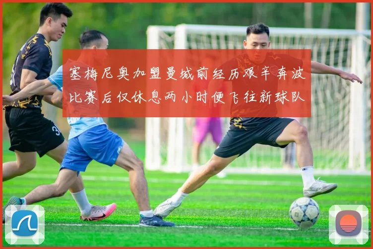 塞梅尼奥加盟曼城前经历艰辛奔波比赛后仅休息两小时便飞往新球队
