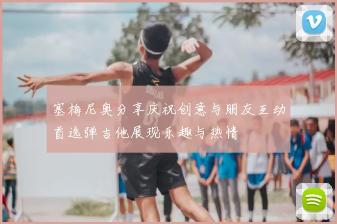 塞梅尼奥分享庆祝创意与朋友互动首选弹吉他展现乐趣与热情