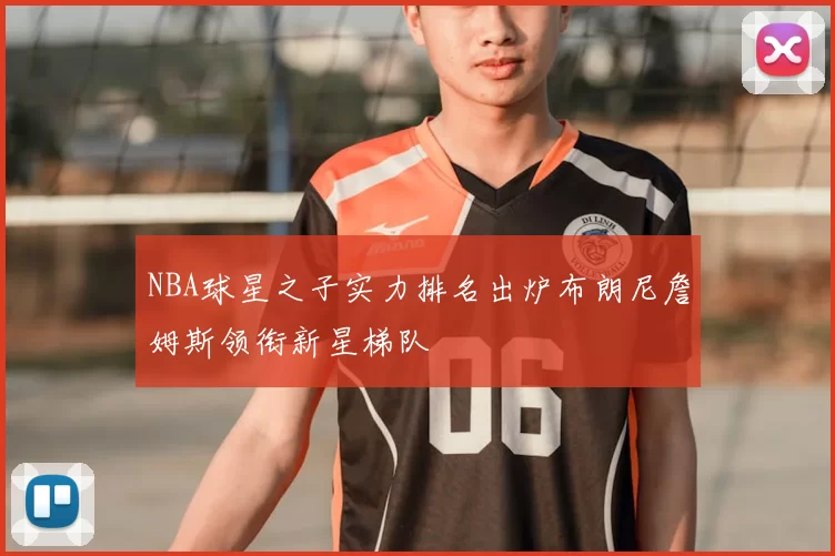 NBA球星之子实力排名出炉布朗尼詹姆斯领衔新星梯队