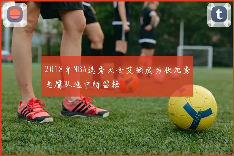 2018年NBA选秀大会艾顿成为状元秀老鹰队选中特雷杨