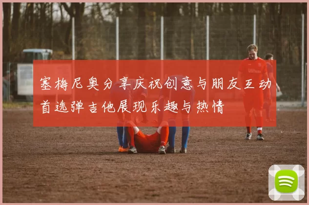塞梅尼奥分享庆祝创意与朋友互动首选弹吉他展现乐趣与热情