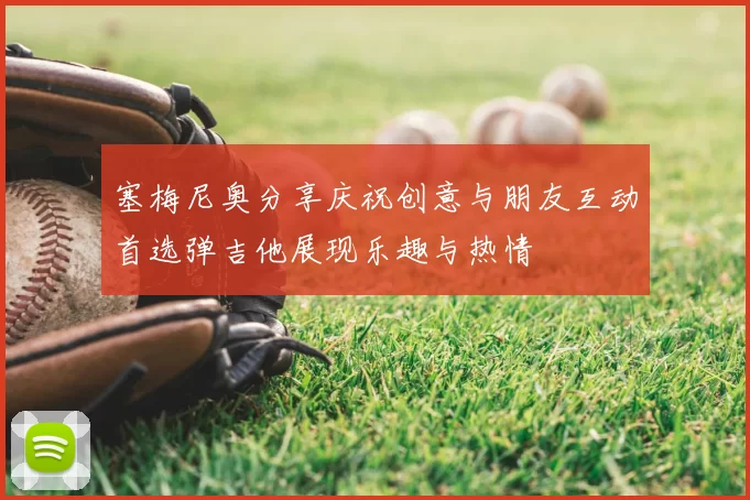 塞梅尼奥分享庆祝创意与朋友互动首选弹吉他展现乐趣与热情