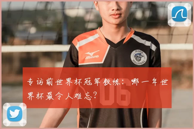 专访前世界杯冠军教练:哪一年世界杯最令人难忘?