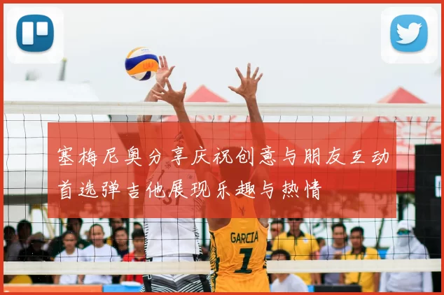 塞梅尼奥分享庆祝创意与朋友互动首选弹吉他展现乐趣与热情