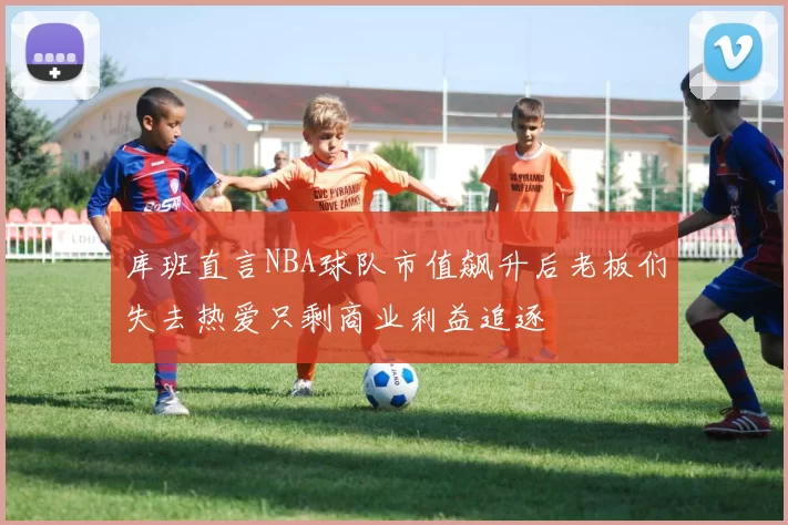 库班直言NBA球队市值飙升后老板们失去热爱只剩商业利益追逐