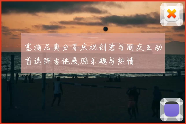 塞梅尼奥分享庆祝创意与朋友互动首选弹吉他展现乐趣与热情