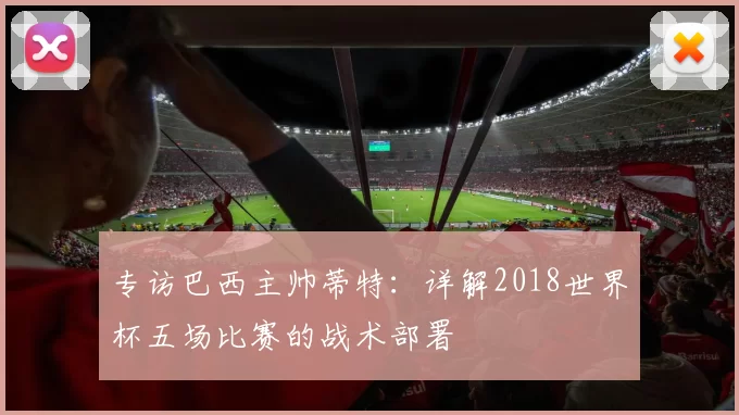 专访巴西主帅蒂特：详解2018世界杯五场比赛的战术部署