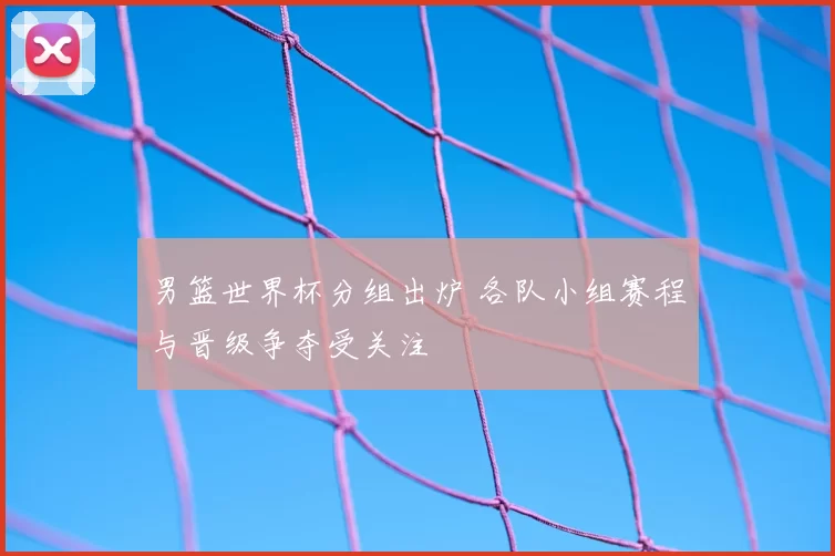 男篮世界杯分组出炉 各队小组赛程与晋级争夺受关注